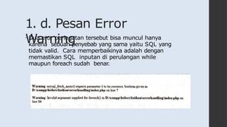 1. d. Pesan Error
Warning
• Dua eror peringatan tersebut bisa muncul hanya
karena sebuah penyebab yang sama yaitu SQL yang
tidak valid. Cara memperbaikinya adalah dengan
memastikan SQL inputan di perulangan while
maupun foreach sudah benar.
 