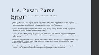 1. e. Pesan Parse
Error
Secara umum, pesan parse error dikategorikan sebagai berikut.
1) Syntax Error
• Jenis kesalahan yang paling sering ditemukan pada saat membuat program adalah
kesalahan syntax error, di mana perintah (statement) yang diketikkan menyalahi aturan
pengodean yang dimiliki oleh bahasa pemrograman yang digunakan.
• Syntax Error merupakan jenis kesalahan yang paling sering ditemui, tetapi juga pada
umumnya paling mudah untuk ditanggulangi.
• Syntax Error cukup mudah diketahui dan diperbaiki jika bahasa pemrograman yang
digunakan menunjukkan baris kesalahan dengan tepat dan menampilkan pesan kesalahan
yang benar.
• Beberapa penyebab terjadinya pesan parse error, antara lain adanya kurung kurawal yang
tidak ditutup, kutipan yang tidak ditutup, kurang titik koma, dan kelebihan atau
kekurangan tanda kurung.
• Parse Error jenis ini dapat terjadi karena adanya kesalahan sintaks dalam script (baris
coding) dan pesan kesalahan muncul pada output-nya ketika dijalankan.
 