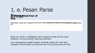 1. e. Pesan Parse
Error
2) Unexpected End of
File
Pesan eror jenis ini disebabkan oleh kurangnya tanda kurung tutup
(biasanya kurung kurawal) yang lupa diberikan.
Cara mengatasinya adalah dengan membuat coding dari awal atau
mengecek semua tanda kurung buka dan kurung tutup satu per satu.
 