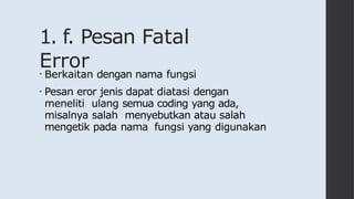 1. f. Pesan Fatal
Error
• Berkaitan dengan nama fungsi
• Pesan eror jenis dapat diatasi dengan
meneliti ulang semua coding yang ada,
misalnya salah menyebutkan atau salah
mengetik pada nama fungsi yang digunakan
 