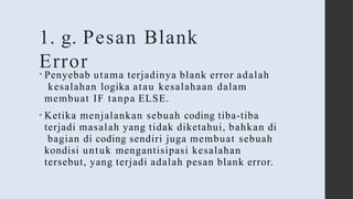 1. g. Pesan Blank
Error
• Penyebab utama terjadinya blank error adalah
kesalahan logika atau kesalahaan dalam
membuat IF tanpa ELSE.
• Ketika menjalankan sebuah coding tiba-tiba
terjadi masalah yang tidak diketahui, bahkan di
bagian di coding sendiri juga membuat sebuah
kondisi untuk mengantisipasi kesalahan
tersebut, yang terjadi adalah pesan blank error.
 