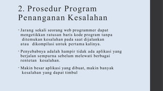 2. Prosedur Program
Penanganan Kesalahan
• Jarang sekali seorang web programmer dapat
mengetikkan ratusan baris kode program tanpa
ditemukan kesalahan pada saat dijalankan
atau dikompilasi untuk pertama kalinya.
• Penyebabnya adalah hampir tidak ada aplikasi yang
berjalan sempurna sebelum melewati berbagai
rentetan kesalahan.
• Makin besar aplikasi yang dibuat, makin banyak
kesalahan yang dapat timbul
 