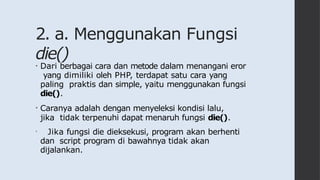 2. a. Menggunakan Fungsi
die()
• Dari berbagai cara dan metode dalam menangani eror
yang dimiliki oleh PHP, terdapat satu cara yang
paling praktis dan simple, yaitu menggunakan fungsi
die().
• Caranya adalah dengan menyeleksi kondisi lalu,
jika tidak terpenuhi dapat menaruh fungsi die().
• Jika fungsi die dieksekusi, program akan berhenti
dan script program di bawahnya tidak akan
dijalankan.
 
