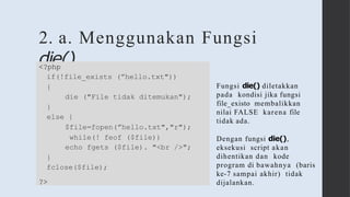 2. a. Menggunakan Fungsi
die()
<?php
if(!file_exists (”hello.txt"))
{
die ("File tidak ditemukan");
}
else {
$file=fopen(”hello.txt","r");
while(! feof ($file))
echo fgets ($file). "<br />";
}
fclose($file);
?>
Fungsi die() diletakkan
pada kondisi jika fungsi
file_existo membalikkan
nilai FALSE karena file
tidak ada.
Dengan fungsi die(),
eksekusi script akan
dihentikan dan kode
program di bawahnya (baris
ke-7 sampai akhir) tidak
dijalankan.
 