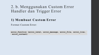 2. b. Menggunakan Custom Error
Handler dan Trigger Error
1) Membuat Custom Error
Format Custom Error:
error_function (error_level, error_message, error_file, error_line,
error_context)
 