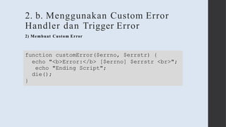 2. b. Menggunakan Custom Error
Handler dan Trigger Error
2) Membuat Custom Error
function customError($errno, $errstr) {
echo "<b>Error:</b> [$errno] $errstr <br>";
echo "Ending Script";
die();
}
 