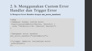 2. b. Menggunakan Custom Error
Handler dan Trigger Error
fungsi custom error
<?php
//membuat
functioncustomError($errno, $errstr) {
echo "<b>Error:</b> [$errno] $errstr";
}
//mengeset error handler
set_error_handler("customError");
//trigger (memicu) terjadinya error
echo($test);
?>
2) Mengeset Error Handler dengan set_error_handler()
 