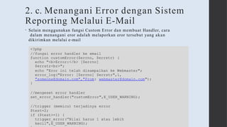 2. c. Menangani Error dengan Sistem
Reporting Melalui E-Mail
• Selain menggunakan fungsi Custom Error dan membuat Handler, cara
dalam menangani eror adalah melaporkan eror tersebut yang akan
dikirimkan melalui e-mail
<?php
//fungsi error handler ke email
function customError($errno, $errstr) {
echo "<b>Error:</b> [$errno]
$errstr<br>";
echo ”Eror ini telah disampaikan ke Webmaster";
error_log("Error: [$errno] $errstr",1,
"someone@domain.com","From: webmaster@domain.com");
}
//mengeset error handler
set_error_handler("customError",E_USER_WARNING);
//trigger (memicu) terjadinya error
$test=2;
if ($test>=1) {
trigger_error(”Nilai harus 1 atau lebih
kecil",E_USER_WARNING);
 