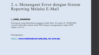2. c. Menangani Error dengan Sistem
Reporting Melalui E-Mail
E_USER_WARNING
Peringatan yang dihasilkan pengguna tidak fatal. Ini seperti E_WARNING,
kecuali dihasilkan dalam kode PHP dengan menggunakan fungsi PHP
trigger_error ().
Selengkapnya :
https://www.w3schools.com/php/php_ref_error.asp
 