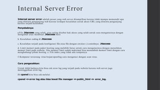 Internal Server Error
Internal server error adalah pesan yang web server ditampilkan karena tidak mampu memenuhi apa
yang diminta pengunjung web karena terdapat kesalahan untuk akses URL yang diminta pengunjung
karena terjadi kesalahan.
Penyebabnya:
a.File .htaccess yang salah, atau seting disebut hak akses yang salah untuk cara mengatasinya dengan
mengubah atau membuat .htaccess baru
b. Kesalahan coding di .htaccess
c. Kesalahan terjadi pada konfigurasi file atau file dengan awalan (.) contohnya: .htaccess
d. Limit memori pada paket hosting yang melebihi batas untuk cara mengatasinya dengan menaikkan
memori limit pada website. Jika memori limit sudah maksimal bisa menambah memori limit dengan cara
menghubungi pihak hosting. e. File index yang tidak ada tempatnya
f. Komputer terserang virus/trojan/spoofing cara mengatasi dengan scan virus.
Cara pengecekkan:
Untuk lebih baiknya kita bisa cek error log yang terjadi pada website karena web server juga
meninggalkan error log.
Di cpanel kita bisa cek melalui
cpanel =
>error log atau bisa lewat file manager =
>public_html =
> error_log.
 