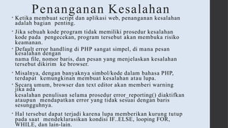 Penanganan Kesalahan
• Ketika membuat script dan aplikasi web, penanganan kesalahan
adalah bagian penting.
• Jika sebuah kode program tidak memiliki prosedur kesalahan
kode pada pengecekan, program tersebut akan membuka risiko
keamanan.
• Default error handling di PHP sangat simpel, di mana pesan
kesalahan dengan
nama file, nomor baris, dan pesan yang menjelaskan kesalahan
tersebut dikirim ke browser.
• Misalnya, dengan banyaknya simbol/kode dalam bahasa PHP,
terdapat kemungkinan membuat kesalahan atau lupa.
• Secara umum, browser dan text editor akan memberi warning
jika ada
kesalahan penulisan selama prosedur error_reporting() diaktifkan
ataupun mendapatkan error yang tidak sesuai dengan baris
sesungguhnya.
• Hal tersebut dapat terjadi karena lupa memberikan kurung tutup
pada saat mendeklarasikan kondisi IF..ELSE, looping FOR,
WHILE, dan lain-lain.
 