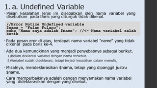 1. a. Undefined Variable
• Pesan kesalahan jenis ini disebabkan oleh nama variabel yang
disebutkan pada baris yang ditunjuk tidak dikenal.
• Pada pesan eror di atas, terdapat nama variabel "name" yang tidak
dikenal pada baris ke-4.
• Ada dua kemungkinan yang menjadi penyebabnya sebagai berikut.
1)Belum deklarasi variabel dengan nama tersebut.
2)Variabel sudah dideklarasi, tetapi terjadi kesalahan dalam menulis,
• Misalnya, mendeklarasikan $nama, tetapi yang dipanggil justru
$name.
• Cara memperbaikinya adalah dengan menyamakan nama variabel
yang dideklarasikan dengan yang disebut.
//Error Notice Undefined variable
$nama = ”Fulan Fulano";
echo "Nama saya adalah $name"; //<- Nama variabel salah
ketik
 