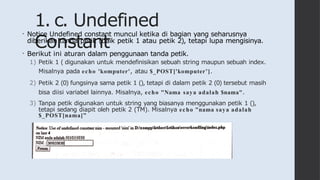 1. c. Undefined
Constant
• Notice Undefined constant muncul ketika di bagian yang seharusnya
diberikan tanda petik (baik petik 1 atau petik 2), tetapi lupa mengisinya.
• Berikut ini aturan dalam penggunaan tanda petik.
1) Petik 1 ( digunakan untuk mendefinisikan sebuah string maupun sebuah index.
Misalnya pada echo 'komputer', atau $_POST['komputer’].
2) Petik 2 (0) fungsinya sama petik 1 (), tetapi di dalam petik 2 (0) tersebut masih
bisa diisi variabel lainnya. Misalnya, echo "Nama saya adalah $nama".
3) Tanpa petik digunakan untuk string yang biasanya menggunakan petik 1 (),
tetapi sedang diapit oleh petik 2 (TM). Misalnya echo "nama saya adalah
$_POST[nama]”
 