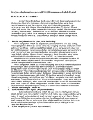 http://ans-olahlimbah.blogspot.co.id/2013/02/penanganan-limbah-b3.html
PENANGANAN LIMBAH B3
Limbah Bahan Berbahaya dan Beracun (B3) tidak dapat begitu saja ditimbun,
dibakar atau dibuang ke lingkungan , karena mengandung bahan yang dapat
membahayakan manusia dan makhluk hidup lain. Limbah ini memerlukan cara
penanganan yang lebih khusus dibanding limbah yang bukan B3. Limbah B3 perlu
diolah, baik secara fisik, biologi, maupun kimia sehingga menjadi tidak berbahaya atau
berkurang daya racunnya. Setelah diolah limbah B3 masih memerlukan metode
pembuangan yang khusus untuk mencegah resiko terjadi pencemaran. Beberapa
metode penanganan limbah B3 yang umumnya diterapkan adalah sebagai berikut.
1. Metode pengolahan secara kimia, fisik dan biologi
Proses pengolahan limbah B3 dapat dilakukan secara kimia, fisik, atau biologi.
Proses pengolahan limbah B3 secara kimia atau fisik yang umumnya dilakukan adalah
stabilisasi/ solidifikasi . stabilisasi/solidifikasi adalah proses pengubahan bentuk fisik
dan sifat kimia dengan menambahkan bahan peningkat atau senyawa pereaksi tertentu
untuk memperkecil atau membatasi pelarutan, pergerakan, atau penyebaran daya
racun limbah, sebelum dibuang. Contoh bahan yang dapat digunakan untuk proses
stabilisasi/solidifikasi adalah semen, kapur (CaOH2), dan bahan termoplastik.
Metode insinerasi (pembakaran) dapat diterapkan untuk memperkecil volume B3
namun saat melakukan pembakaran perlu dilakukan pengontrolan ketat agar gas
beracun hasil pembakaran tidak mencemari udara.
Proses pengolahan limbah B3 secara biologi yang telah cukup berkembang saat ini
dikenal dengan istilah bioremediasi dan viktoremediasi. Bioremediasi adalah
penggunaan bakteri dan mikroorganisme lain untuk mendegradasi/ mengurai limbah
B3, sedangkan Vitoremediasi adalah penggunaan tumbuhan untuk mengabsorbsi dan
mengakumulasi bahan-bahan beracun dari tanah. Kedua proses ini sangat bermanfaat
dalam mengatasi pencemaran oleh limbah B3 dan biaya yang diperlukan lebih muran
dibandingkan dengan metode Kimia atau Fisik. Namun, proses ini juga masih memiliki
kelemahan. Proses Bioremediasi dan Vitoremediasi merupakan proses alami sehingga
membutuhkan waktu yang relatif lama untuk membersihkan limbah B3, terutama dalam
skala besar. Selain itu, karena menggunakan makhluk hidup, proses ini dikhawatirkan
dapat membawa senyawa-senyawa beracun ke dalam rantai makanan di ekosistem.
2. Metode Pembuangan Limbah B3
a. Sumur dalam/ Sumur Injeksi (deep well injection)
Salah satu cara membuang limbah B3 agar tidak membahayakan manusia
adalah dengan cara memompakan limbah tersebut melalui pipa kelapisan batuan yang
dalam, di bawah lapisan-lapisan air tanah dangkal maupun air tanah dalam. Secara
teori, limbah B3 ini akan terperangkap dilapisan itu sehingga tidak akan mencemari
tanah maupun air. Namun, sebenarnya tetap ada kemungkinan terjadinya kebocoran
atau korosi pipa atau pecahnya lapisan batuan akibat gempa sehingga limbah
merembes kelapisan tanah.
b. Kolam penyimpanan (surface impoundments)
 