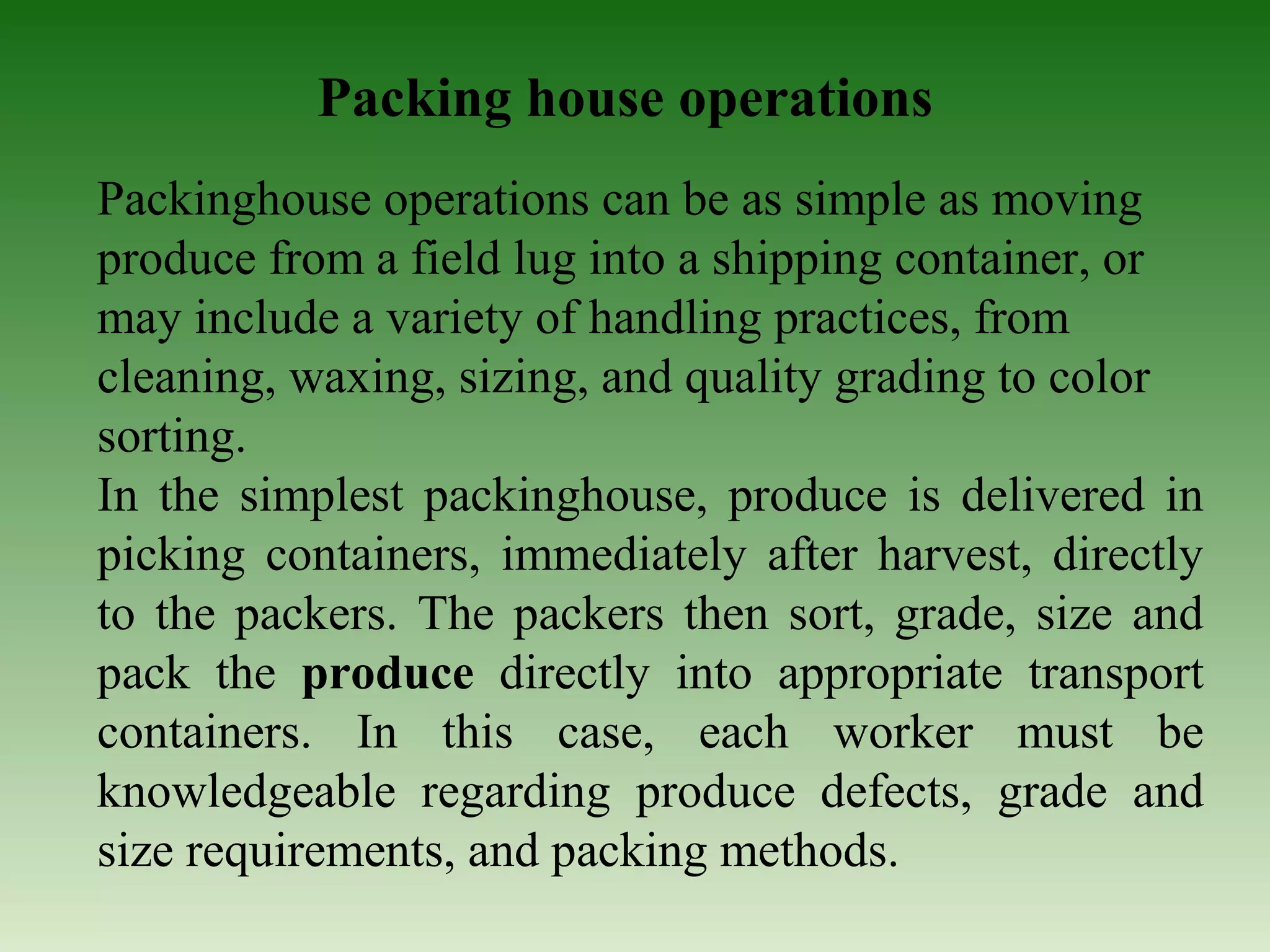 Packing house operations
Packinghouse operations can be as simple as moving
produce from a field lug into a shipping container, or
may include a variety of handling practices, from
cleaning, waxing, sizing, and quality grading to color
sorting.
In the simplest packinghouse, produce is delivered in
picking containers, immediately after harvest, directly
to the packers. The packers then sort, grade, size and
pack the produce directly into appropriate transport
containers. In this case, each worker must be
knowledgeable regarding produce defects, grade and
size requirements, and packing methods.
 