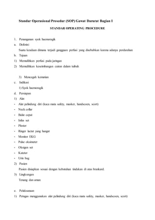 Standar Operasional Prosedur (SOP) Gawat Darurat Bagian I
STANDAR OPERATING PROCEDURE
1. Penanganan syok haemoragik
a. Defenisi
Suatu keadaan dimana terjadi gangguan perfusi yang disebabkan karena adanya perdarahan
b. Tujuan
1) Memulihkan perfusi pada jaringan
2) Memulihkan keseimbangan cairan dalam tuibuh
3) Mencegah kematian
c. Indikasi
1) Syok haemoragik
d. Persiapan
1) Alat
- Alat pelindung diri (kaca mata safety, masker, handscoen, scort)
- Neck collar
- Balut cepat
- Infus set
- Plester
- Ringer lactat yang hangat
- Monitor EKG
- Pulse oksimeter
- Oksigen set
- Kateter
- Urin bag
2) Pasien
Pasien disiapkan sesuai dengan kebutuhan tindakan di atas brankard.
3) Lingkungan
Tenang dan aman
e. Pelaksanaan
1) Petugas menggunakan alat pelindung diri (kaca mata safety, masker, handscoen, scort)
 