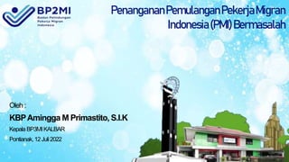 PenangananPemulanganPekerjaMigran
Indonesia(PMI)Bermasalah
Oleh :
KBPAmingga M Primastito, S.I.K
KepalaBP3MIKALBAR
Pontianak,12Juli2022
 