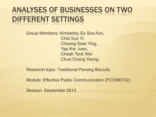 ANALYSES OF BUSINESSES ON TWO
DIFFERENT SETTINGS
Group Members: Kimberley Ee Sze Ann,
Chia Sue Yi,
Cheong Siew Ying,
Yap Kar Juen,
Cheah Teck Wei
Chua Chang Yeong.
Research topic: Traditional Penang Biscuits
Module: Effective Public Communication (FCOM0102)
Session: September 2013

 
