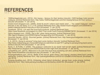 REFERENCES















1926heritagehotel.com. (2014). Him heang – famous for their tambun biscuits | 1926 heritage hotel penang
malaysia. [online] Retrieved from: http://www.1926heritagehotel.com/him-heang-famous-for-their-tambunbiscuits/ [Accessed: 11 Jan 2014].
Dodol-mochi.blogspot.com. (2009). Dodol & mochi | where east meets west ...: "my sweet malaysia": tambun
biscuits or tau sar beng 淡汶豆沙餅. [online] Retrieved from: http://dodol-mochi.blogspot.com/2009/08/mysweet-malaysia-tambun-biscuits-or.html [Accessed: 11 Jan 2014].
Facebook. (2014). Lim wah thai local food products. [online] Retrieved from:
https://www.facebook.com/pages/Lim-Wah-Thai-Local-Food-Products/296988758761 [Accessed: 11 Jan 2014].
Ggmu.blogspot.com. (2009). Get a life!: ghee hiang,penang. [online] Retrieved from:
http://ggmu.blogspot.com/2009/03/ghee-hiangpenang.html [Accessed: 11 Jan 2014].
Gourmet Garden. (2014). Gourmet garden. [online] Retrieved from: http://www.gourmetgarden.com.my
[Accessed: 11 Jan 2014].
II, A. (2014). Going to penang? bring back some tambun biscuits!. [online] Retrieved from:
http://www.visitpenang.gov.my/portal3/where-to-eat/where-to-eat/1511-going-to-penang-bring-back-sometambun-biscuits.html [Accessed: 11 Jan 2014].
Kevin, C. & Profile, V. (2009). The podanys | welcome to our world: bak kut teh night!. [online] Retrieved from:
http://thepodanys.blogspot.com/2009/02/bak-kut-teh-night.html [Accessed: 11 Jan 2014].
Limwahthai.com. (2014). Welcome to lim wah thai local food marketing sdn bhd. [online] Retrieved from:
http://www.limwahthai.com/aboutus.asp [Accessed: 11 Jan 2014].
Penangstreetfood.com. (2014). Battle of the biscuit: ghee hiang v him heang | penang street food | penang
delicacies. [online] Retrieved from: http://penangstreetfood.com/2010/12/battle-of-the-biscuit/ [Accessed: 11
Jan 2014].
Penang-traveltips.com. (2014). Kimberley street (lebuh kimberley), george town, pulau pinang. [online]
Retrieved from: http://www.penang-traveltips.com/kimberley-street.htm [Accessed: 11 Jan 2014].

 