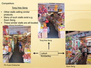 Competitors
Tong Hoe Seng

• Other stalls selling similar
products.
• Many of such stalls exist e.g.
Soon Seng.
• These similar stalls are all located
very close together.

Tong Hoe Seng

Lebuh
Kimberley

Pin Kuan Enterprise

Soon Seng

 