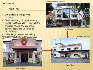 1926heritagehotel.com, 2014

Competitors
Wah Thai
• Other stalls selling similar
products.
• Small stalls e.g. Tong Hoe Seng
and Soon Seng which may sell for
cheaper prices and are more
easily accessible (located at
tourist areas).
• Other large companies selling
Ggmu.blogspot.com, 20
similar products in Georgetown.
09

Him Heang

Limwahthai.com, 201
4

Wah Thai
Ghee Hiang

 