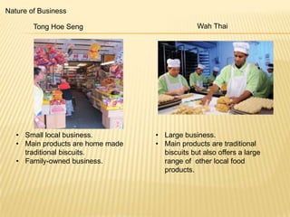Nature of Business

Tong Hoe Seng

• Small local business.
• Main products are home made
traditional biscuits.
• Family-owned business.

Wah Thai

• Large business.
• Main products are traditional
biscuits but also offers a large
range of other local food
products.

 