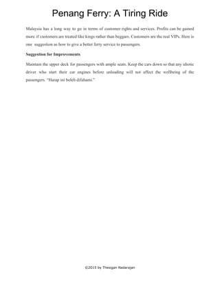 
Penang Ferry: A Tiring Ride 
Malaysia has a long way to go in terms of customer rights and services. Profits can be gained                                   
more if customers are treated like kings rather than beggars. Customers are the real VIPs. Here is                                 
one  suggestion as how to give a better ferry service to passengers. 
Suggestion for Improvements 
Maintain the upper deck for passengers with ample seats. Keep the cars down so that any idiotic                                 
driver who start their car engines before unloading will not affect the wellbeing of the                             
passengers. “Harap ini boleh difahami.” 
 
 
 
 
 
 
 
 
 
©2015 by Thesigan Nadarajan 
 