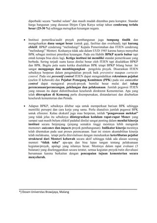 diperbaiki secara “tambal sulam” dan masih mudah ditembus para koruptor. Standar
harga bangunan yang dususun Dirjen Cipta Karya setiap tahun cenderung terlalu
besar (25-30 %) sehingga merugikan keuangan negara.
 Institusi pemeriksa/audit proyek pembangunan juga tumpang tindih dan
mengeluarkan dana sangat besar (untuk gaji, fasilitas dan overhead), tapi kurang
efektif. BPKP cenderung “melindungi” Kepala Pemerintahan dan ITJEN cenderung
“melindungi” Menteri. Keduanya tidak ada dalam UUD 1945 karena hanya menyebut
BPK sebagai institusi pmeriksa keuangan. Pada era Habibi BPKP nyaris bubar tapi
entah kenapa bisa eksis lagi. Ketiga institusi ini memiliki standar pemeriksaan yang
berbeda. Sering terjadi suatu kasus dinilai benar oleh ITJEN tapi disalahkan BPKP
dan BPK. Begitu pula suatu ketika disalahkan BPK tetapi BPKP bilang benar. Ini
sangat menggangu dan membingungkan pengelola proyek. Disarankan ITJEN
sebaiknya berperan dalam pengendalian proyek baik preventive maupun correctiv
control. Pada sisi preventif control ITJEN dapat mengendalikan rekrutmen pejabat
(eselon II kebawah) dan Pejabat Pemegang Komitmen (PPK) pada sisi corecctive
control dapat mengawal proyek-proyek bernilai besar mulai dari tahap
perencanaan/perancangan, pelelangan dan pelaksanaan. Jumlah pegawai ITJEN
yang ratusan itu dapat didistribusikan keseluruh direktorat Kementerian. Apa yang
telah diterapkan di Kemenag perlu disempurnakan, distandarisasi dan disebarkan
keseluruh kementerian dan Pemda.
 Adapun BPKP, sebaiknya dilebur saja untuk memperkuat barisan BPK sehingga
memiliki persepsi dan cara kerja yang sama. Perlu dianalisis jumlah pegawai BPK
untuk efisiensi. Kalau ekskutif juga mau berperan, istilah “pengawasan melekat”
yang tidak jelas itu sebaiknya diintegrasikan kedalam rapat-rapat Monev yang
sampai saat masih belum efektif padahal dinilai sangat penting dalam menilai kinerja
institusi secara berjenjang (jenjang semakin tinggi mestinya lebih mengarah
memonev outcomes dan impacts proyek pembangunan). Indikator kinerja mestinya
telah ditentukan pada saat proses perencanaan. Saat ini sistem akuntabilitas kinerja
telah melaksana, tetapi perlu direvitalisasi dengan menekankan keterlibatan pejabat
struktural dari Menteri kebawah secara aktif sehingga tidak ada alasan seorang
menteri “tidak tahu” apa-apa dan bisa lepas tangan tentang pelaksanaan
kegiatan/proyek, apalagi yang nilainya besar. Mestinya dalam rapat evaluasi (3
bulanan) yang diselenggarakan secara teratur, semua kegiatan proyek/rutin dievaluasi
bersamaan karena berkaitan dengan pencapaian tujuan kementerian secara
menyeluruh.
___________________________________________________________________________
*) Dosen Universtas Brawijaya, Malang
 