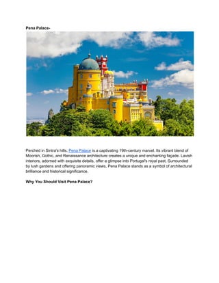 Pena Palace-
Perched in Sintra's hills, Pena Palace is a captivating 19th-century marvel. Its vibrant blend of
Moorish, Gothic, and Renaissance architecture creates a unique and enchanting façade. Lavish
interiors, adorned with exquisite details, offer a glimpse into Portugal's royal past. Surrounded
by lush gardens and offering panoramic views, Pena Palace stands as a symbol of architectural
brilliance and historical significance.
Why You Should Visit Pena Palace?
 