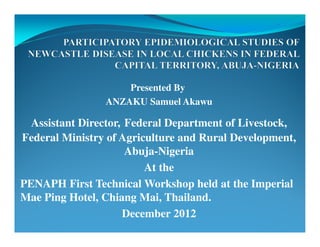 Presented By
ANZAKU Samuel Akawu
Assistant Director, Federal Department of Livestock,
Federal Ministry of Agriculture and Rural Development,
Abuja-Nigeria
At the
PENAPH First Technical Workshop held at the Imperial
Mae Ping Hotel, Chiang Mai, Thailand.
December 2012
 