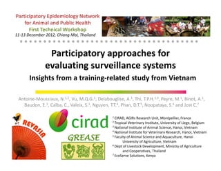 Participatory Epidemiology Network
    for Animal and Public Health
      First Technical Workshop
11-13 December 2012, Chiang Mai, Thailand



                Participatory approaches for
               evaluating surveillance systems
       Insights from a training-related study from Vietnam

 Antoine-Moussiaux, N.1,2, Vu, M.Q.G.1, Delabouglise, A.1, Thi, T.P.H.1,3, Peyre, M.1, Binot, A.1,
   Baudon, E.1, Calba, C., Valeix, S.1, Nguyen, T.T.4, Phan, D.T.5, Noopataya, S.6 and Jost C.7

                                                 1 CIRAD, AGIRs Research Unit, Montpellier, France
                                                 2 Tropical Veterinary Institute, University of Liege, Belgium
                                                 3 National Institute of Animal Science, Hanoi, Vietnam
                                                 4 National Institute for Veterinary Research, Hanoi, Vietnam
                                                 5 Faculty of Animal Science and Aquaculture, Hanoi

                                                        University of Agriculture, Vietnam
                                                 6 Dept of Livestock Development, Ministry of Agriculture

                                                        and Cooperatives, Thailand
                                                 7 EcoServe Solutions, Kenya
 