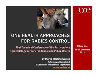 Chiang Mai,
11-13 December
2012
ONE HEALTH APPROACHES
FOR RABIES CONTROL
Dr Marta Martínez Avilés
Veterinary epidemiologist
OIE Scientific and Technical Department
m.martinez@oie.int
First Technical Conference of the Participatory
Epidemiology Network for Animal and Public Health
 