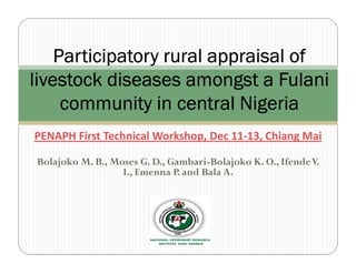Participatory rural appraisal of
livestock diseases amongst a Fulani
     community in central Nigeria
PENAPH First Technical Workshop, Dec 11-13, Chiang Mai

Bolajoko M. B., Moses G. D., Gambari-Bolajoko K. O., Ifende V.
                  I., Emenna P. and Bala A.
 