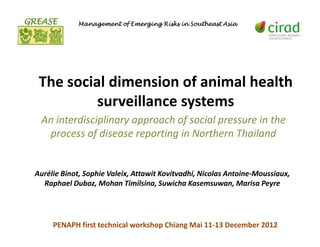 Management of Emerging Risks in SoutheastManagement of Emerging Risks in SoutheastManagement of Emerging Risks in SoutheastManagement of Emerging Risks in Southeast AsiaAsiaAsiaAsia
The social dimension of animal health
surveillance systems
An interdisciplinary approach of social pressure in the
process of disease reporting in Northern Thailand
Aurélie Binot, Sophie Valeix, Attawit Kovitvadhi, Nicolas Antoine-Moussiaux,
Raphael Duboz, Mohan Timilsina, Suwicha Kasemsuwan, Marisa Peyre
PENAPH first technical workshop Chiang Mai 11-13 December 2012
 