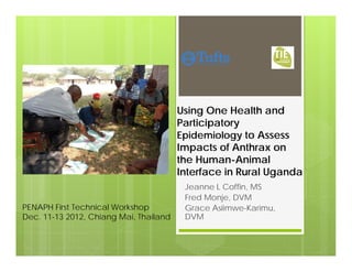 Using One Health and
Participatory
Epidemiology to Assess
Impacts of Anthrax on
the Human-Animal
Interface in Rural Uganda
Jeanne L Coffin, MS
Fred Monje, DVM
Grace Asiimwe-Karimu,
DVM
PENAPH First Technical Workshop
Dec. 11-13 2012, Chiang Mai, Thailand
 