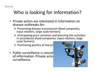 Who is looking for information?
• Private actors are interested in information on
disease outbreaks for:
Preventing disease transmission (feed companies,
input retailers, large scale farmers)
Anticipating price variation and planning the activities
in accordance (feed companies, input retailers, large
scale farmers)
Purchasing poultry at low price (poultry traders)
• Public surveillance is considered a useless source
of information. Private actors rely on informal
surveillance.
Results
 