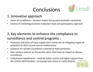 Conclusions
1. Innovative approach
• Actors of surveillance = decision makers facing socio-economic constraints
• Interest of combining economic evaluation tools and participatory approach
2. Key elements to enhance the compliance to
surveillance and control programs :
• Producers and actors of input supply chain mainly aim at mitigating impact of
epizootics on their income and on market prices
• Existence of a private surveillance centered on feed companies
• Poor sanitary controls on the poultry value chain have an impact on disease
surveillance
• Institutional impediments = need for better control and higher support from
the central administration : encourage local actors to notify diseases
 