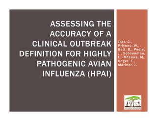 ASSESSING THE
       ACCURACY OF A
   CLINICAL OUTBREAK    Jost, C.,
                        Priyono, W.,
                        Bett, B., Poole,
DEFINITION FOR HIGHLY   J., Schoonman,
                        L., McLaws, M.,
                        Unger, F.,
    PATHOGENIC AVIAN    Mariner, J.

     INFLUENZA (HPAI)
 