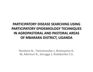 PARTICIPATORY DISEASE SEARCHING USING
PARTICIPATORY EPIDEMIOLOGY TECHNIQUES
  IN AGROPASTORAL AND PASTORAL AREAS
      OF MBARARA DISTRICT, UGANDA


    Nantima N., Twinamasiko J, Nasinyama G.
    W, Ademun R., Serugga J, Rutebarika C.S.
 