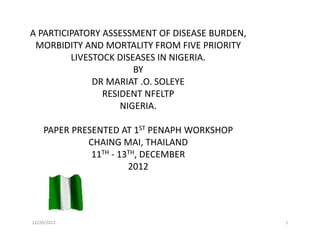 12/20/2012 1
A PARTICIPATORY ASSESSMENT OF DISEASE BURDEN,
MORBIDITY AND MORTALITY FROM FIVE PRIORITY
LIVESTOCK DISEASES IN NIGERIA.
BY
DR MARIAT .O. SOLEYE
RESIDENT NFELTP
NIGERIA.
PAPER PRESENTED AT 1ST PENAPH WORKSHOP
CHAING MAI, THAILAND
11TH - 13TH, DECEMBER
2012
 