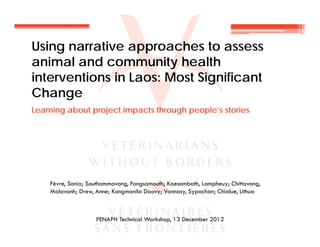 Using narrative approaches to assess
animal and community health
interventions in Laos: Most Significant
Change
Learning about project impacts through people’s stories
Fèvre, Sonia; Southammavong, Fongsamouth; Kaesombath, Lampheuy; Chittavong,
Malavanh; Drew, Anne; Kongmanila Daovy; Vannasy, Sypachan; Chialue, Lithua
PENAPH Technical Workshop, 13 December 2012
 
 