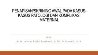 PENAPISAN/SKRINING AWAL PADA KASUS-
KASUS PATOLOGI DAN KOMPLIKASI
MATERNAL
Oleh:
dr. H. Ahmad Fadhli Busthomi, Sp.OG, M.Biomed., M.H.
 