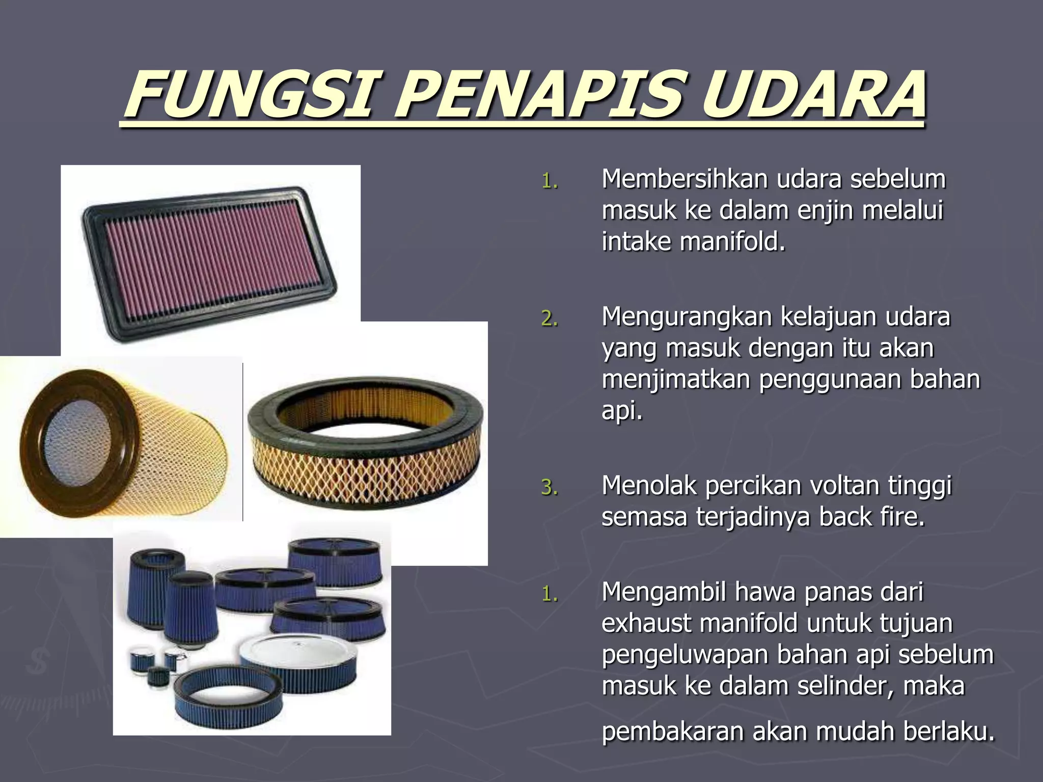 FUNGSI PENAPIS UDARA
1. Membersihkan udara sebelum
masuk ke dalam enjin melalui
intake manifold.
2. Mengurangkan kelajuan udara
yang masuk dengan itu akan
menjimatkan penggunaan bahan
api.
3. Menolak percikan voltan tinggi
semasa terjadinya back fire.
1. Mengambil hawa panas dari
exhaust manifold untuk tujuan
pengeluwapan bahan api sebelum
masuk ke dalam selinder, maka
pembakaran akan mudah berlaku.
 