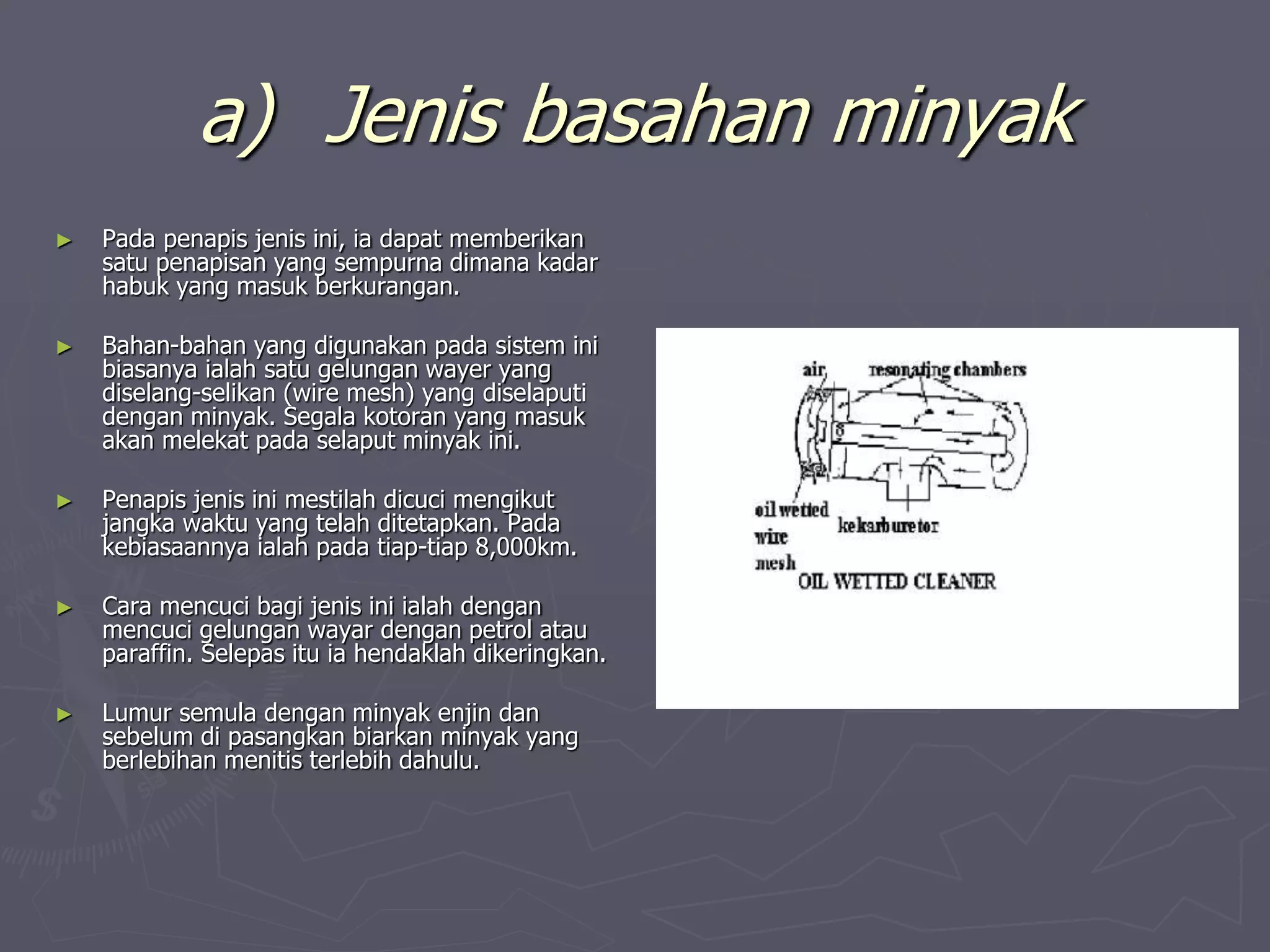 a) Jenis basahan minyak
► Pada penapis jenis ini, ia dapat memberikan
satu penapisan yang sempurna dimana kadar
habuk yang masuk berkurangan.
► Bahan-bahan yang digunakan pada sistem ini
biasanya ialah satu gelungan wayer yang
diselang-selikan (wire mesh) yang diselaputi
dengan minyak. Segala kotoran yang masuk
akan melekat pada selaput minyak ini.
► Penapis jenis ini mestilah dicuci mengikut
jangka waktu yang telah ditetapkan. Pada
kebiasaannya ialah pada tiap-tiap 8,000km.
► Cara mencuci bagi jenis ini ialah dengan
mencuci gelungan wayar dengan petrol atau
paraffin. Selepas itu ia hendaklah dikeringkan.
► Lumur semula dengan minyak enjin dan
sebelum di pasangkan biarkan minyak yang
berlebihan menitis terlebih dahulu.
 