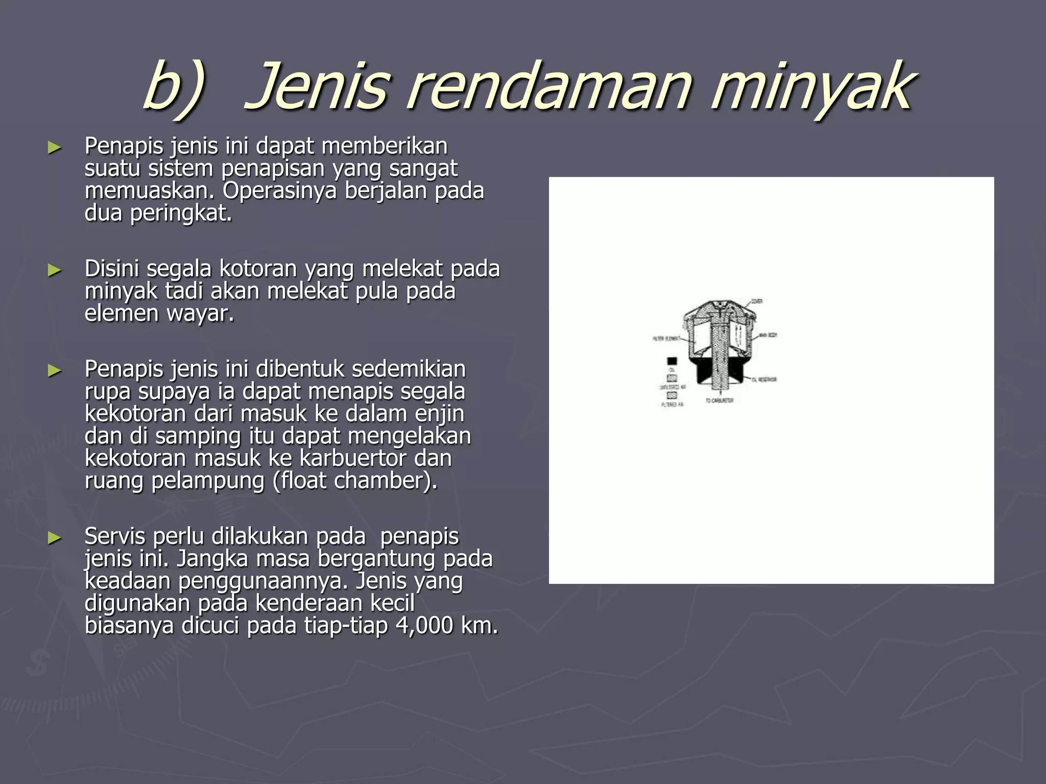 b) Jenis rendaman minyak
► Penapis jenis ini dapat memberikan
suatu sistem penapisan yang sangat
memuaskan. Operasinya berjalan pada
dua peringkat.
► Disini segala kotoran yang melekat pada
minyak tadi akan melekat pula pada
elemen wayar.
► Penapis jenis ini dibentuk sedemikian
rupa supaya ia dapat menapis segala
kekotoran dari masuk ke dalam enjin
dan di samping itu dapat mengelakan
kekotoran masuk ke karbuertor dan
ruang pelampung (float chamber).
► Servis perlu dilakukan pada penapis
jenis ini. Jangka masa bergantung pada
keadaan penggunaannya. Jenis yang
digunakan pada kenderaan kecil
biasanya dicuci pada tiap-tiap 4,000 km.
 
