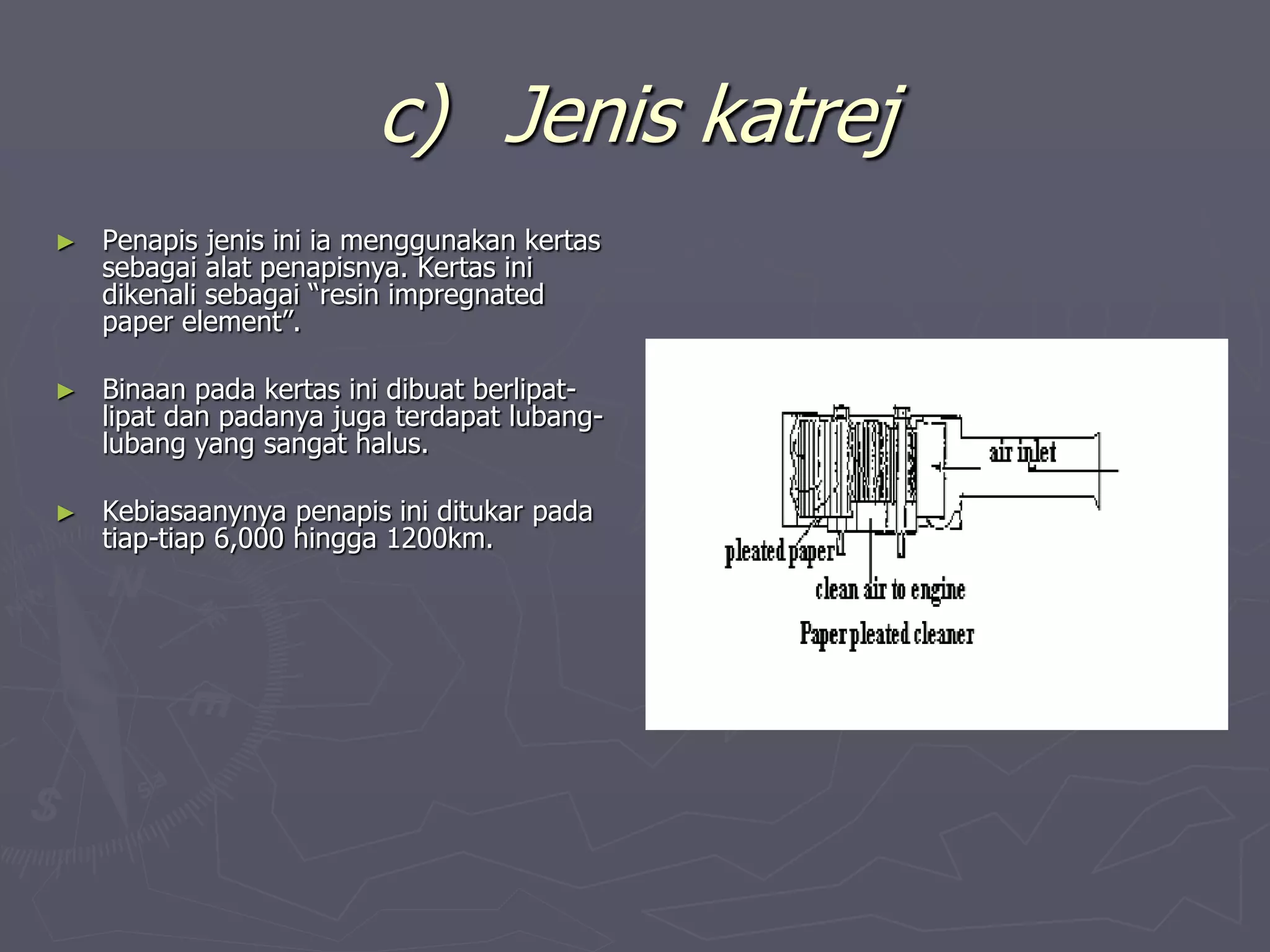 c) Jenis katrej
► Penapis jenis ini ia menggunakan kertas
sebagai alat penapisnya. Kertas ini
dikenali sebagai “resin impregnated
paper element”.
► Binaan pada kertas ini dibuat berlipat-
lipat dan padanya juga terdapat lubang-
lubang yang sangat halus.
► Kebiasaanynya penapis ini ditukar pada
tiap-tiap 6,000 hingga 1200km.
 