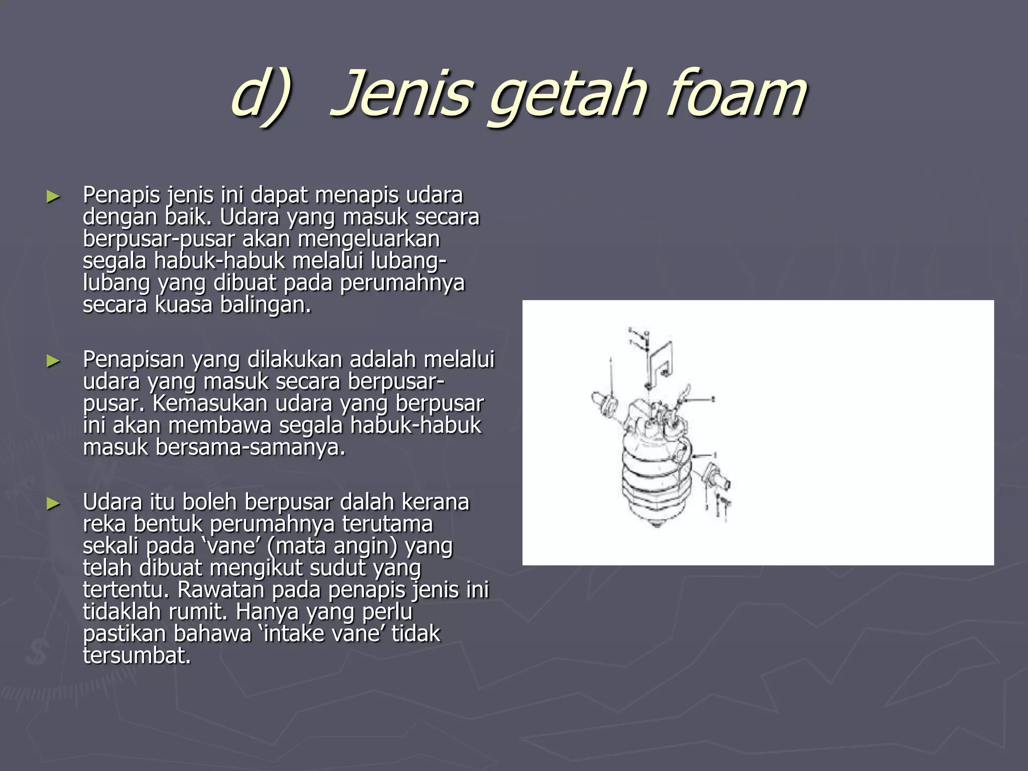 d) Jenis getah foam
► Penapis jenis ini dapat menapis udara
dengan baik. Udara yang masuk secara
berpusar-pusar akan mengeluarkan
segala habuk-habuk melalui lubang-
lubang yang dibuat pada perumahnya
secara kuasa balingan.
► Penapisan yang dilakukan adalah melalui
udara yang masuk secara berpusar-
pusar. Kemasukan udara yang berpusar
ini akan membawa segala habuk-habuk
masuk bersama-samanya.
► Udara itu boleh berpusar dalah kerana
reka bentuk perumahnya terutama
sekali pada ‘vane’ (mata angin) yang
telah dibuat mengikut sudut yang
tertentu. Rawatan pada penapis jenis ini
tidaklah rumit. Hanya yang perlu
pastikan bahawa ‘intake vane’ tidak
tersumbat.
 