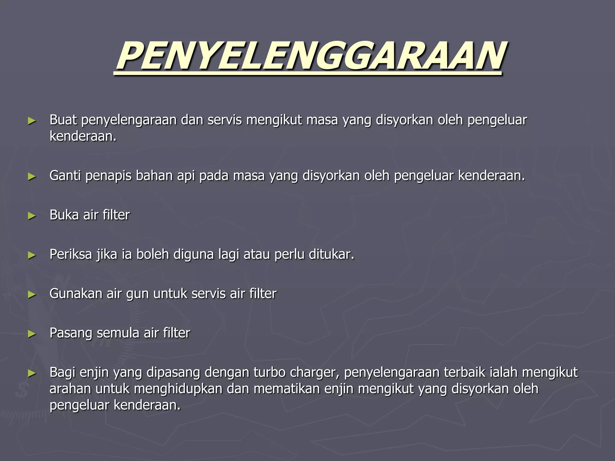 PENYELENGGARAAN
► Buat penyelengaraan dan servis mengikut masa yang disyorkan oleh pengeluar
kenderaan.
► Ganti penapis bahan api pada masa yang disyorkan oleh pengeluar kenderaan.
► Buka air filter
► Periksa jika ia boleh diguna lagi atau perlu ditukar.
► Gunakan air gun untuk servis air filter
► Pasang semula air filter
► Bagi enjin yang dipasang dengan turbo charger, penyelengaraan terbaik ialah mengikut
arahan untuk menghidupkan dan mematikan enjin mengikut yang disyorkan oleh
pengeluar kenderaan.
 