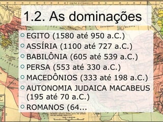 1.2. As dominações
 EGITO (1580 até 950 a.C.)
 ASSÍRIA (1100 até 727 a.C.)
 BABILÔNIA (605 até 539 a.C.)
 PERSA (553 até 330 a.C.)
 MACEDÔNIOS (333 até 198 a.C.)
 AUTONOMIA JUDAICA MACABEUS
(195 até 70 a.C.)
 ROMANOS (64...
 