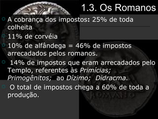 1.3. Os Romanos
 A cobrança dos impostos: 25% de toda
colheita
 11% de corvéia
 10% de alfândega = 46% de impostos
arrecadados pelos romanos.
 14% de impostos que eram arrecadados pelo
Templo, referentes às Primícias;
Primogênitos; ao Dízimo; Didracma.
 O total de impostos chega a 60% de toda a
produção.
 